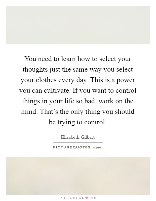You need to learn how to select your thoughts just the same way you select your clothes every day. This is a power you can cultivate. If you want to control things in your life so bad, work on the mind. That's the only thing you should be trying to control Picture Quote #1