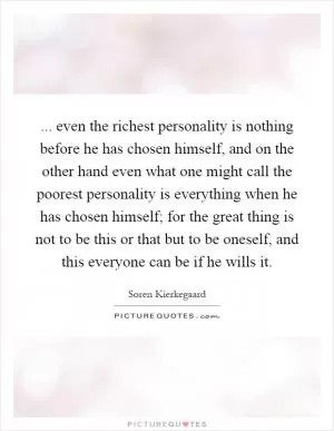... even the richest personality is nothing before he has chosen himself, and on the other hand even what one might call the poorest personality is everything when he has chosen himself; for the great thing is not to be this or that but to be oneself, and this everyone can be if he wills it Picture Quote #1