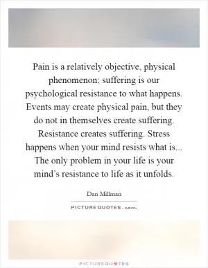 Pain is a relatively objective, physical phenomenon; suffering is our psychological resistance to what happens. Events may create physical pain, but they do not in themselves create suffering. Resistance creates suffering. Stress happens when your mind resists what is... The only problem in your life is your mind’s resistance to life as it unfolds Picture Quote #1
