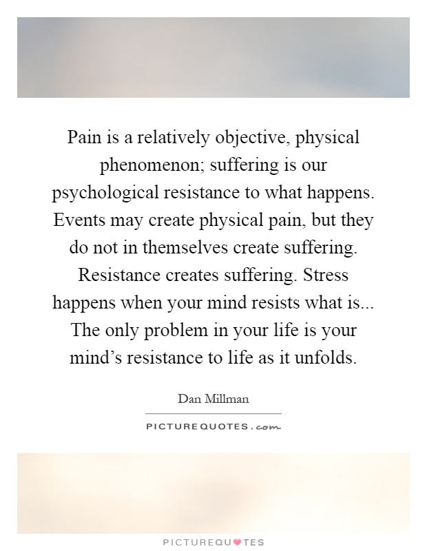 Pain is a relatively objective, physical phenomenon; suffering is our psychological resistance to what happens. Events may create physical pain, but they do not in themselves create suffering. Resistance creates suffering. Stress happens when your mind resists what is... The only problem in your life is your mind's resistance to life as it unfolds Picture Quote #1
