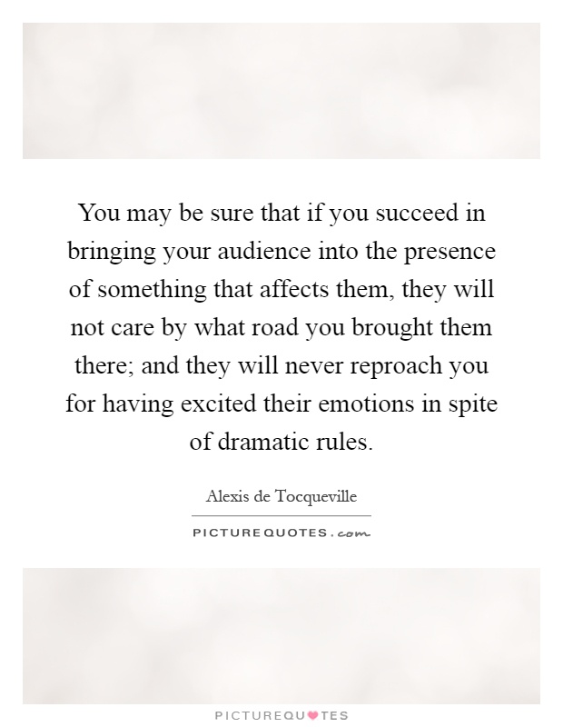 You may be sure that if you succeed in bringing your audience into the presence of something that affects them, they will not care by what road you brought them there; and they will never reproach you for having excited their emotions in spite of dramatic rules Picture Quote #1