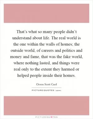 That’s what so many people didn’t understand about life. The real world is the one within the walls of homes; the outside world, of careers and politics and money and fame, that was the fake world, where nothing lasted, and things were real only to the extent they harmed or helped people inside their homes Picture Quote #1