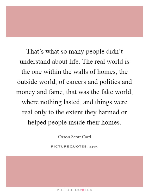 That's what so many people didn't understand about life. The real world is the one within the walls of homes; the outside world, of careers and politics and money and fame, that was the fake world, where nothing lasted, and things were real only to the extent they harmed or helped people inside their homes Picture Quote #1