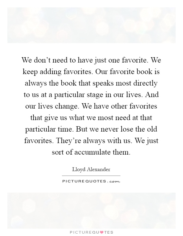 We don't need to have just one favorite. We keep adding favorites. Our favorite book is always the book that speaks most directly to us at a particular stage in our lives. And our lives change. We have other favorites that give us what we most need at that particular time. But we never lose the old favorites. They're always with us. We just sort of accumulate them Picture Quote #1