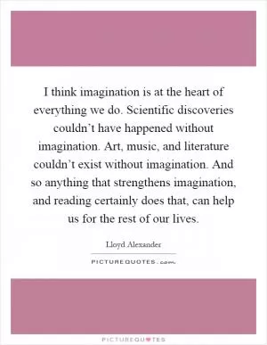 I think imagination is at the heart of everything we do. Scientific discoveries couldn’t have happened without imagination. Art, music, and literature couldn’t exist without imagination. And so anything that strengthens imagination, and reading certainly does that, can help us for the rest of our lives Picture Quote #1