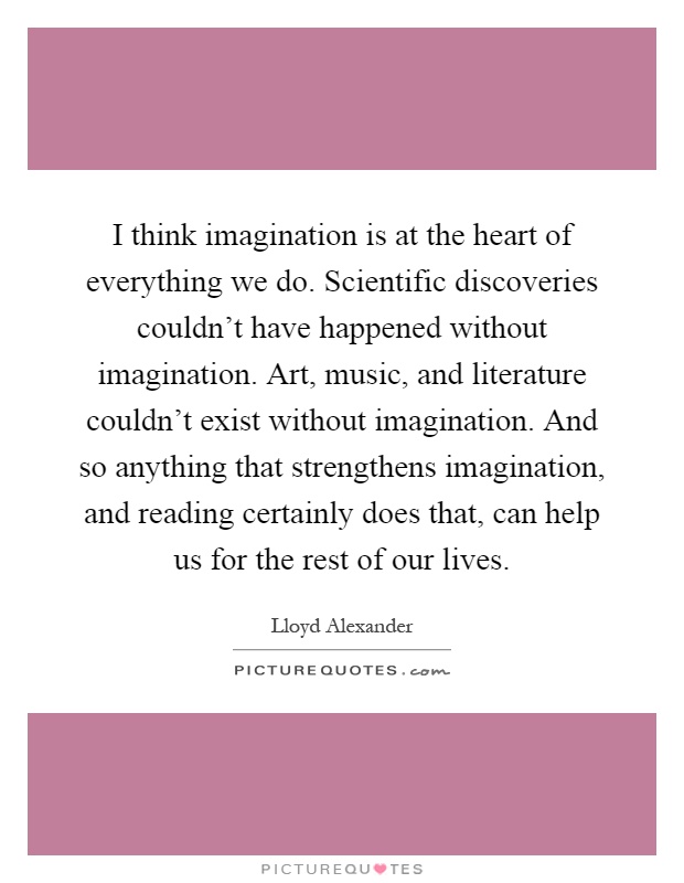 I think imagination is at the heart of everything we do. Scientific discoveries couldn't have happened without imagination. Art, music, and literature couldn't exist without imagination. And so anything that strengthens imagination, and reading certainly does that, can help us for the rest of our lives Picture Quote #1