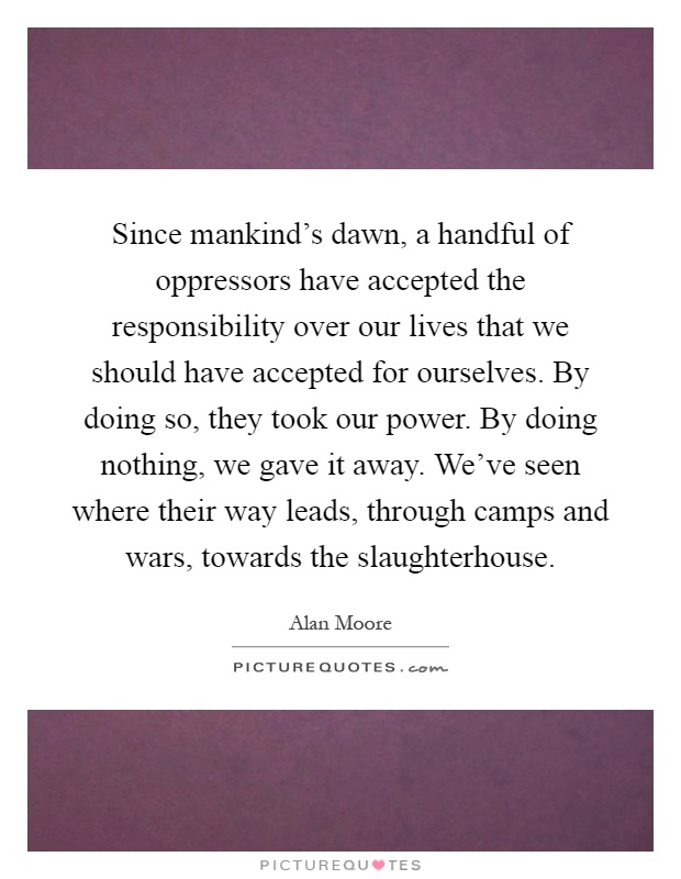 Since mankind's dawn, a handful of oppressors have accepted the responsibility over our lives that we should have accepted for ourselves. By doing so, they took our power. By doing nothing, we gave it away. We've seen where their way leads, through camps and wars, towards the slaughterhouse Picture Quote #1