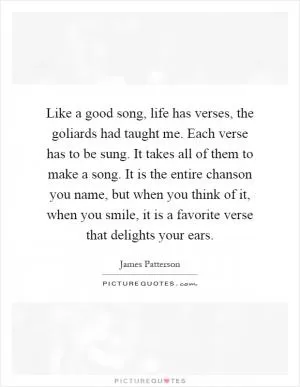 Like a good song, life has verses, the goliards had taught me. Each verse has to be sung. It takes all of them to make a song. It is the entire chanson you name, but when you think of it, when you smile, it is a favorite verse that delights your ears Picture Quote #1