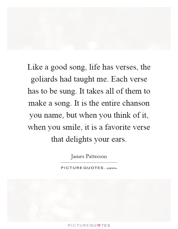 Like a good song, life has verses, the goliards had taught me. Each verse has to be sung. It takes all of them to make a song. It is the entire chanson you name, but when you think of it, when you smile, it is a favorite verse that delights your ears Picture Quote #1