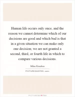 Human life occurs only once, and the reason we cannot determine which of our decisions are good and which bad is that in a given situation we can make only one decision; we are not granted a second, third, or fourth life in which to compare various decisions Picture Quote #1