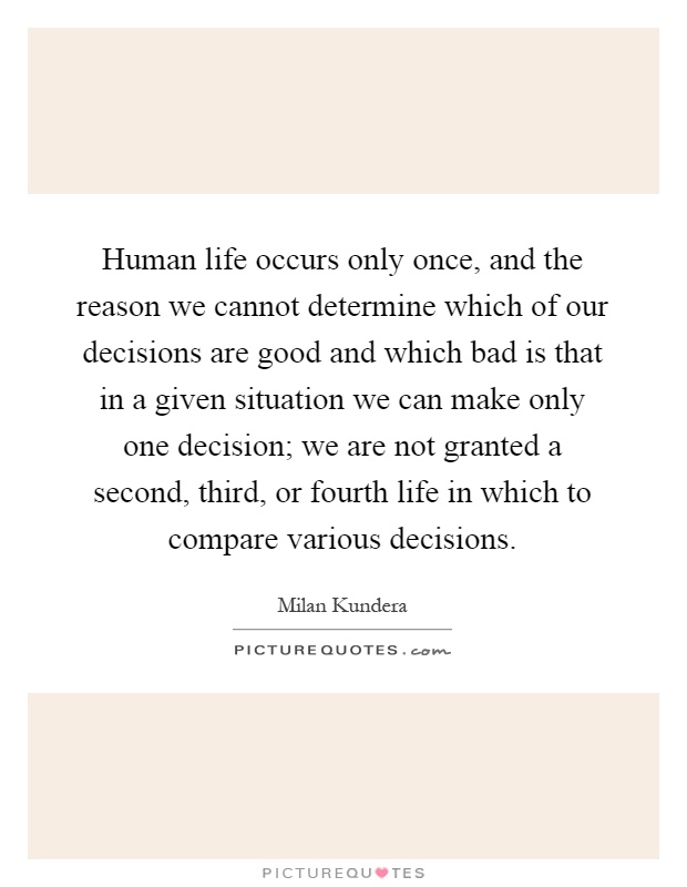 Human life occurs only once, and the reason we cannot determine which of our decisions are good and which bad is that in a given situation we can make only one decision; we are not granted a second, third, or fourth life in which to compare various decisions Picture Quote #1