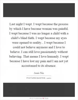 Last night I wept. I wept because the process by which I have become woman was painful. I wept because I was no longer a child with a child’s blind faith. I wept because my eyes were opened to reality... I wept because I could not believe anymore and I love to believe. I can still love passionately without believing. That means I love humanly. I wept because I have lost my pain and I am not yet accustomed to its absence Picture Quote #1