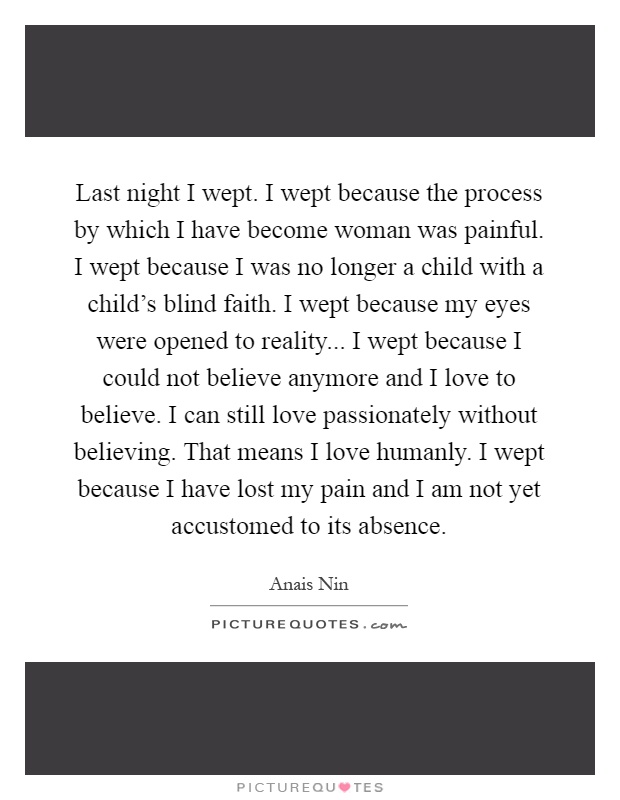 Last night I wept. I wept because the process by which I have become woman was painful. I wept because I was no longer a child with a child's blind faith. I wept because my eyes were opened to reality... I wept because I could not believe anymore and I love to believe. I can still love passionately without believing. That means I love humanly. I wept because I have lost my pain and I am not yet accustomed to its absence Picture Quote #1
