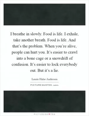 I breathe in slowly. Food is life. I exhale, take another breath. Food is life. And that’s the problem. When you’re alive, people can hurt you. It’s easier to crawl into a bone cage or a snowdrift of confusion. It’s easier to lock everybody out. But it’s a lie Picture Quote #1