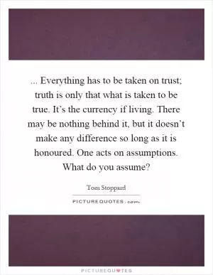 ... Everything has to be taken on trust; truth is only that what is taken to be true. It’s the currency if living. There may be nothing behind it, but it doesn’t make any difference so long as it is honoured. One acts on assumptions. What do you assume? Picture Quote #1
