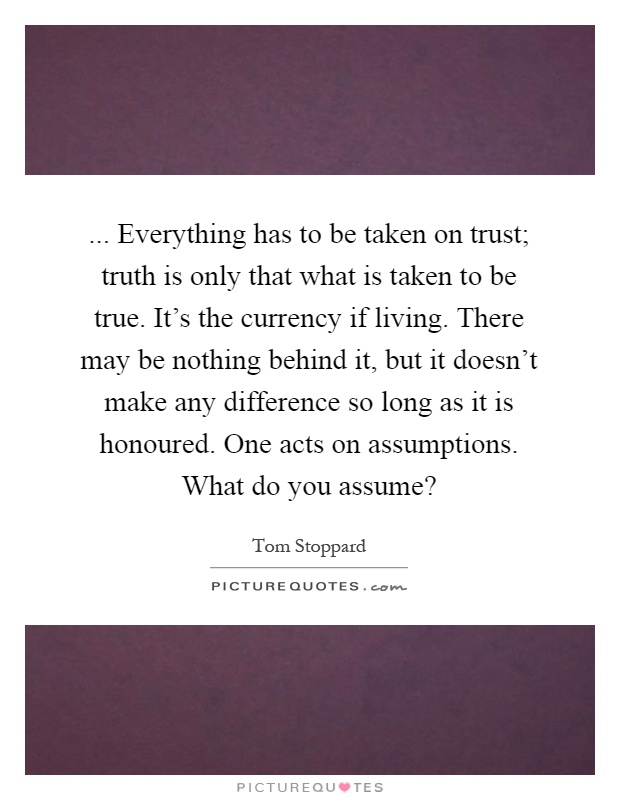 ... Everything has to be taken on trust; truth is only that what is taken to be true. It's the currency if living. There may be nothing behind it, but it doesn't make any difference so long as it is honoured. One acts on assumptions. What do you assume? Picture Quote #1
