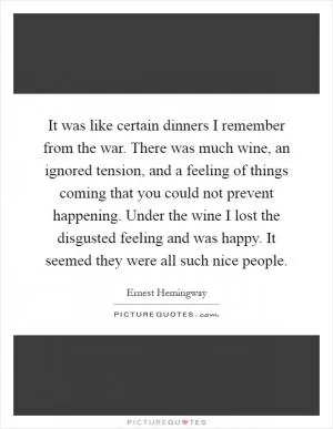 It was like certain dinners I remember from the war. There was much wine, an ignored tension, and a feeling of things coming that you could not prevent happening. Under the wine I lost the disgusted feeling and was happy. It seemed they were all such nice people Picture Quote #1