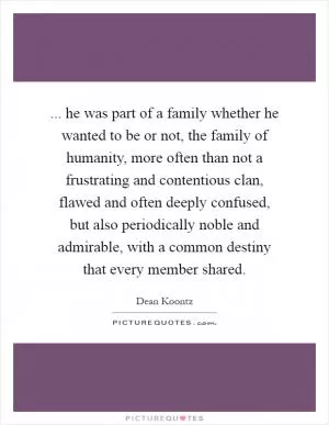 ... he was part of a family whether he wanted to be or not, the family of humanity, more often than not a frustrating and contentious clan, flawed and often deeply confused, but also periodically noble and admirable, with a common destiny that every member shared Picture Quote #1