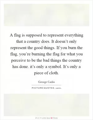A flag is supposed to represent everything that a country does. It doesn’t only represent the good things. If you burn the flag, you’re burning the flag for what you perceive to be the bad things the country has done. it’s only a symbol. It’s only a piece of cloth Picture Quote #1