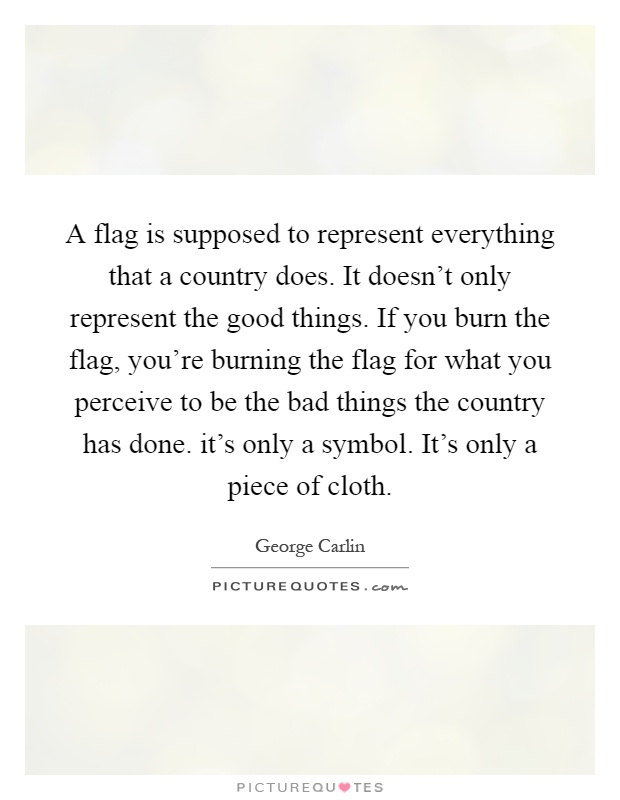 A flag is supposed to represent everything that a country does. It doesn't only represent the good things. If you burn the flag, you're burning the flag for what you perceive to be the bad things the country has done. it's only a symbol. It's only a piece of cloth Picture Quote #1