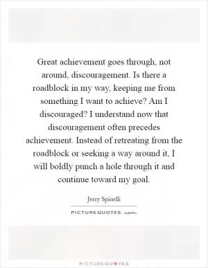 Great achievement goes through, not around, discouragement. Is there a roadblock in my way, keeping me from something I want to achieve? Am I discouraged? I understand now that discouragement often precedes achievement. Instead of retreating from the roadblock or seeking a way around it, I will boldly punch a hole through it and continue toward my goal Picture Quote #1