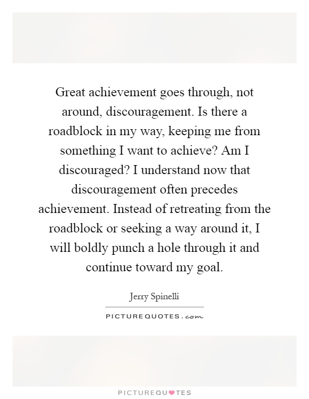 Great achievement goes through, not around, discouragement. Is there a roadblock in my way, keeping me from something I want to achieve? Am I discouraged? I understand now that discouragement often precedes achievement. Instead of retreating from the roadblock or seeking a way around it, I will boldly punch a hole through it and continue toward my goal Picture Quote #1