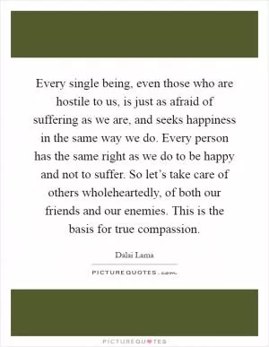 Every single being, even those who are hostile to us, is just as afraid of suffering as we are, and seeks happiness in the same way we do. Every person has the same right as we do to be happy and not to suffer. So let’s take care of others wholeheartedly, of both our friends and our enemies. This is the basis for true compassion Picture Quote #1