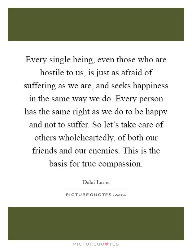 Every single being, even those who are hostile to us, is just as afraid of suffering as we are, and seeks happiness in the same way we do. Every person has the same right as we do to be happy and not to suffer. So let's take care of others wholeheartedly, of both our friends and our enemies. This is the basis for true compassion Picture Quote #1
