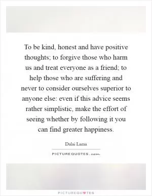 To be kind, honest and have positive thoughts; to forgive those who harm us and treat everyone as a friend; to help those who are suffering and never to consider ourselves superior to anyone else: even if this advice seems rather simplistic, make the effort of seeing whether by following it you can find greater happiness Picture Quote #1