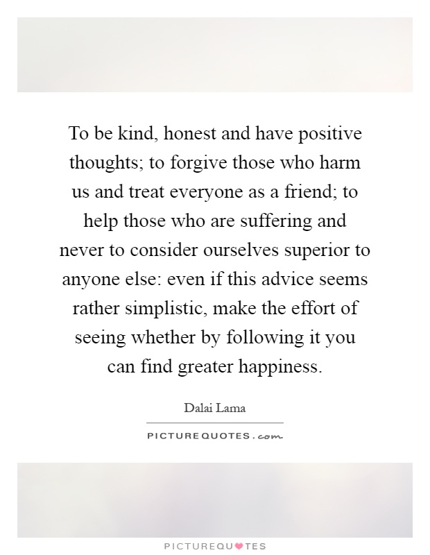 To be kind, honest and have positive thoughts; to forgive those who harm us and treat everyone as a friend; to help those who are suffering and never to consider ourselves superior to anyone else: even if this advice seems rather simplistic, make the effort of seeing whether by following it you can find greater happiness Picture Quote #1