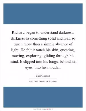 Richard began to understand darkness: darkness as something solid and real, so much more than a simple absence of light. He felt it touch his skin, questing, moving, exploring: gliding through his mind. It slipped into his lungs, behind his eyes, into his mouth Picture Quote #1