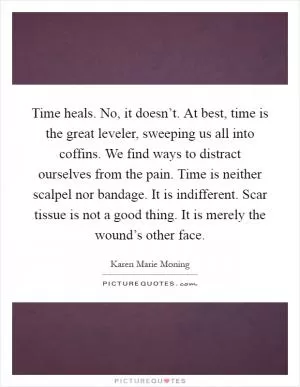 Time heals. No, it doesn’t. At best, time is the great leveler, sweeping us all into coffins. We find ways to distract ourselves from the pain. Time is neither scalpel nor bandage. It is indifferent. Scar tissue is not a good thing. It is merely the wound’s other face Picture Quote #1