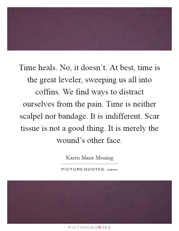 Time heals. No, it doesn't. At best, time is the great leveler, sweeping us all into coffins. We find ways to distract ourselves from the pain. Time is neither scalpel nor bandage. It is indifferent. Scar tissue is not a good thing. It is merely the wound's other face Picture Quote #1