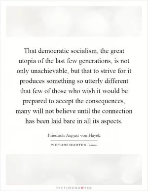 That democratic socialism, the great utopia of the last few generations, is not only unachievable, but that to strive for it produces something so utterly different that few of those who wish it would be prepared to accept the consequences, many will not believe until the connection has been laid bare in all its aspects Picture Quote #1
