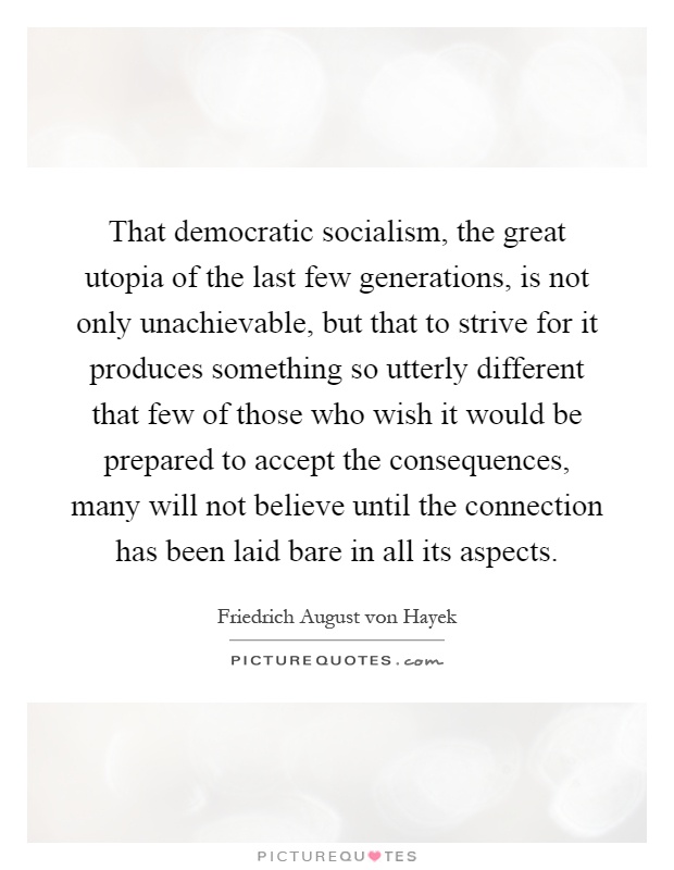 That democratic socialism, the great utopia of the last few generations, is not only unachievable, but that to strive for it produces something so utterly different that few of those who wish it would be prepared to accept the consequences, many will not believe until the connection has been laid bare in all its aspects Picture Quote #1