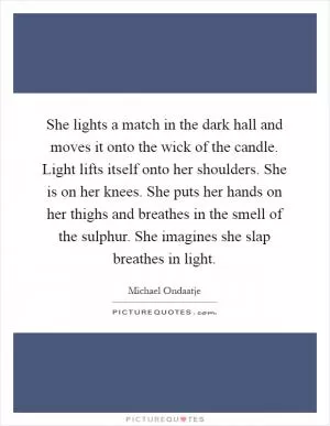 She lights a match in the dark hall and moves it onto the wick of the candle. Light lifts itself onto her shoulders. She is on her knees. She puts her hands on her thighs and breathes in the smell of the sulphur. She imagines she slap breathes in light Picture Quote #1