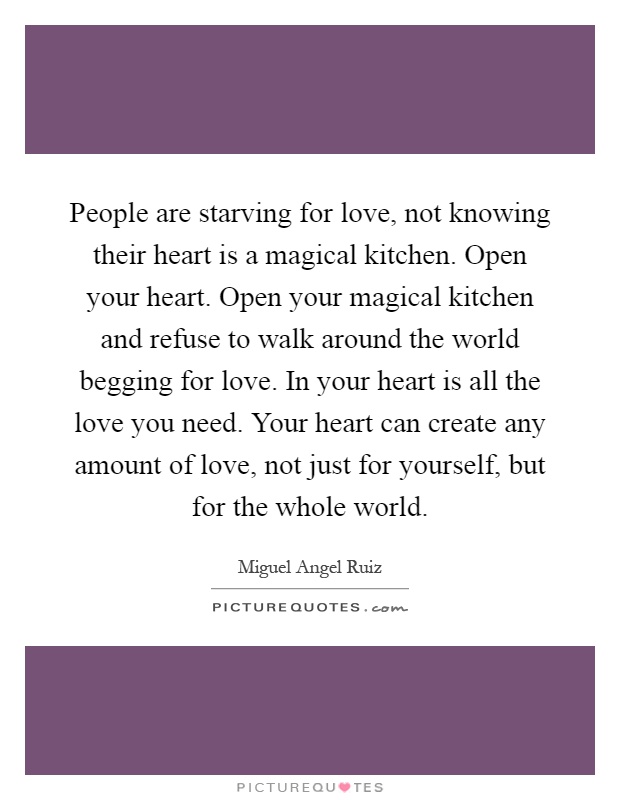 People are starving for love, not knowing their heart is a magical kitchen. Open your heart. Open your magical kitchen and refuse to walk around the world begging for love. In your heart is all the love you need. Your heart can create any amount of love, not just for yourself, but for the whole world Picture Quote #1