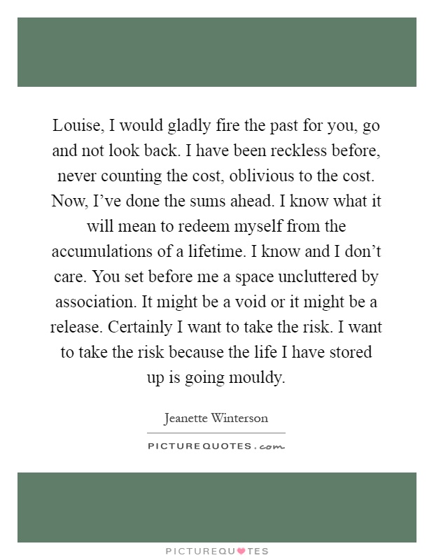 Louise, I would gladly fire the past for you, go and not look back. I have been reckless before, never counting the cost, oblivious to the cost. Now, I've done the sums ahead. I know what it will mean to redeem myself from the accumulations of a lifetime. I know and I don't care. You set before me a space uncluttered by association. It might be a void or it might be a release. Certainly I want to take the risk. I want to take the risk because the life I have stored up is going mouldy Picture Quote #1