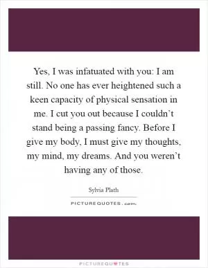 Yes, I was infatuated with you: I am still. No one has ever heightened such a keen capacity of physical sensation in me. I cut you out because I couldn’t stand being a passing fancy. Before I give my body, I must give my thoughts, my mind, my dreams. And you weren’t having any of those Picture Quote #1