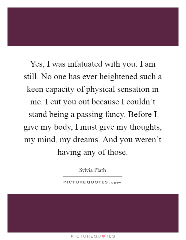 Yes, I was infatuated with you: I am still. No one has ever heightened such a keen capacity of physical sensation in me. I cut you out because I couldn't stand being a passing fancy. Before I give my body, I must give my thoughts, my mind, my dreams. And you weren't having any of those Picture Quote #1