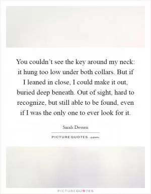 You couldn’t see the key around my neck: it hung too low under both collars. But if I leaned in close, I could make it out, buried deep beneath. Out of sight, hard to recognize, but still able to be found, even if I was the only one to ever look for it Picture Quote #1