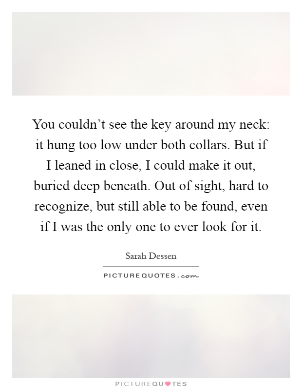 You couldn't see the key around my neck: it hung too low under both collars. But if I leaned in close, I could make it out, buried deep beneath. Out of sight, hard to recognize, but still able to be found, even if I was the only one to ever look for it Picture Quote #1