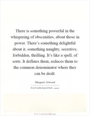 There is something powerful in the whispering of obscenities, about those in power. There’s something delightful about it, something naughty, secretive, forbidden, thrilling. It’s like a spell, of sorts. It deflates them, reduces them to the common denominator where they can be dealt Picture Quote #1