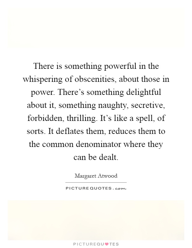 There is something powerful in the whispering of obscenities, about those in power. There's something delightful about it, something naughty, secretive, forbidden, thrilling. It's like a spell, of sorts. It deflates them, reduces them to the common denominator where they can be dealt Picture Quote #1