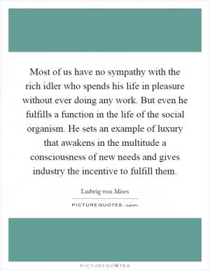 Most of us have no sympathy with the rich idler who spends his life in pleasure without ever doing any work. But even he fulfills a function in the life of the social organism. He sets an example of luxury that awakens in the multitude a consciousness of new needs and gives industry the incentive to fulfill them Picture Quote #1