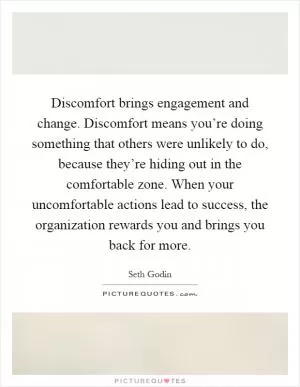 Discomfort brings engagement and change. Discomfort means you’re doing something that others were unlikely to do, because they’re hiding out in the comfortable zone. When your uncomfortable actions lead to success, the organization rewards you and brings you back for more Picture Quote #1