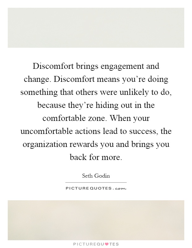 Discomfort brings engagement and change. Discomfort means you're doing something that others were unlikely to do, because they're hiding out in the comfortable zone. When your uncomfortable actions lead to success, the organization rewards you and brings you back for more Picture Quote #1