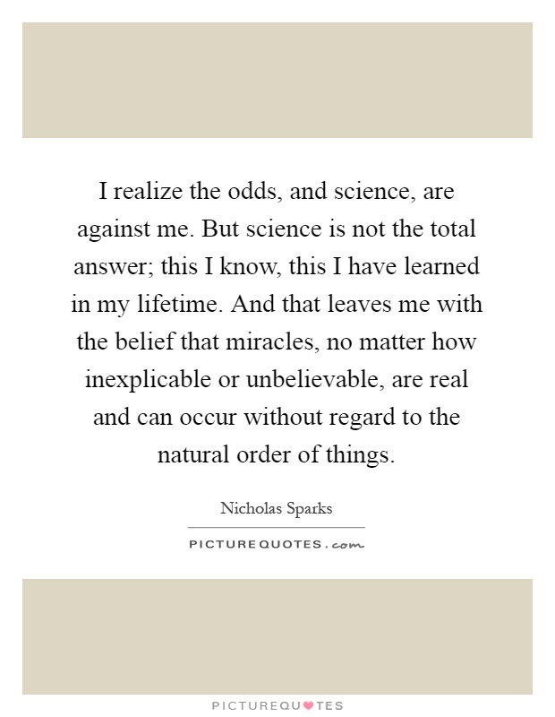 I realize the odds, and science, are against me. But science is not the total answer; this I know, this I have learned in my lifetime. And that leaves me with the belief that miracles, no matter how inexplicable or unbelievable, are real and can occur without regard to the natural order of things Picture Quote #1