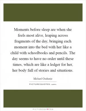 Moments before sleep are when she feels most alive, leaping across fragments of the day, bringing each moment into the bed with her like a child with schoolbooks and pencils. The day seems to have no order until these times, which are like a ledger for her, her body full of stories and situations Picture Quote #1