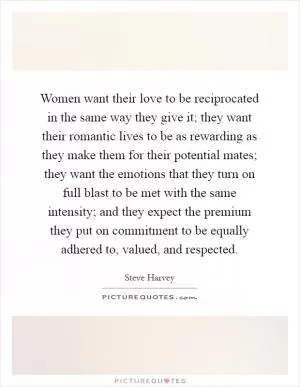 Women want their love to be reciprocated in the same way they give it; they want their romantic lives to be as rewarding as they make them for their potential mates; they want the emotions that they turn on full blast to be met with the same intensity; and they expect the premium they put on commitment to be equally adhered to, valued, and respected Picture Quote #1